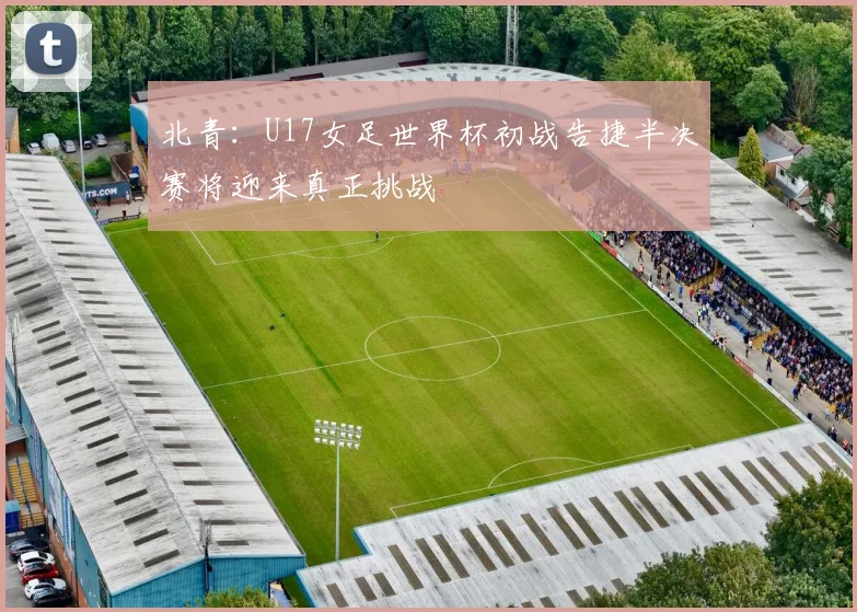 北青：U17女足世界杯初战告捷半决赛将迎来真正挑战