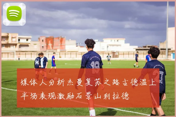媒体人分析杰曼复苏之路古德温上半场表现激励石景山利拉德