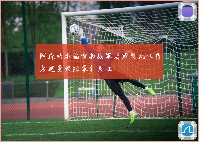 阿森纳水晶宫激战赛后颁奖凯帕首秀道曼破纪录引关注