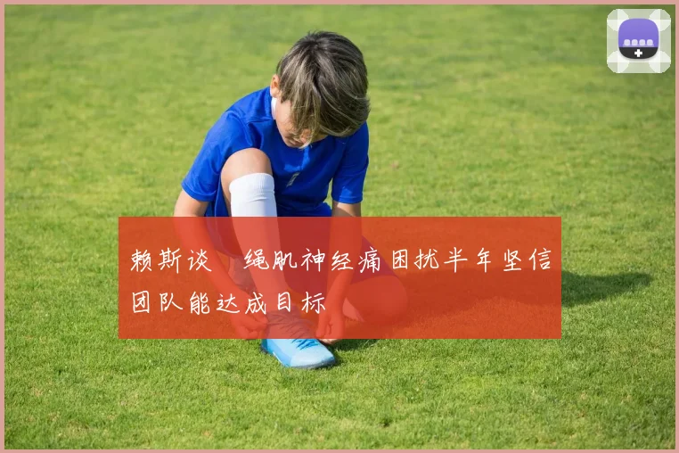 赖斯谈腘绳肌神经痛困扰半年坚信团队能达成目标