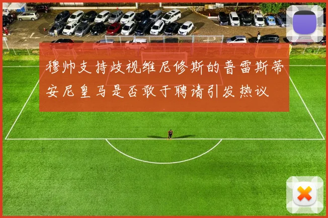 穆帅支持歧视维尼修斯的普雷斯蒂安尼皇马是否敢于聘请引发热议
