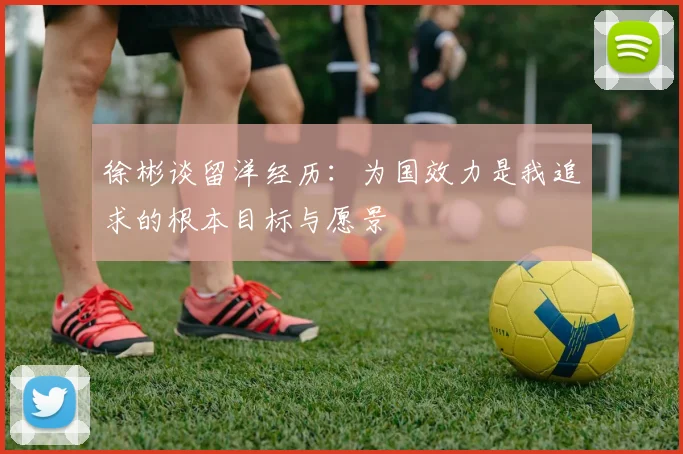 徐彬谈留洋经历：为国效力是我追求的根本目标与愿景