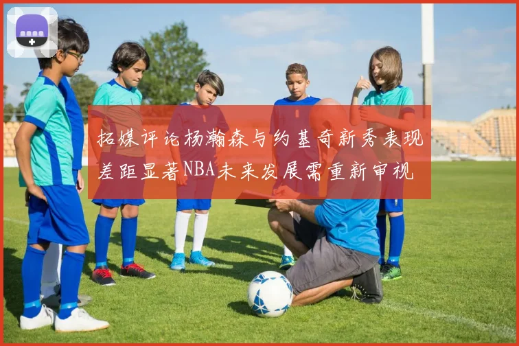 拓媒评论杨瀚森与约基奇新秀表现差距显著NBA未来发展需重新审视