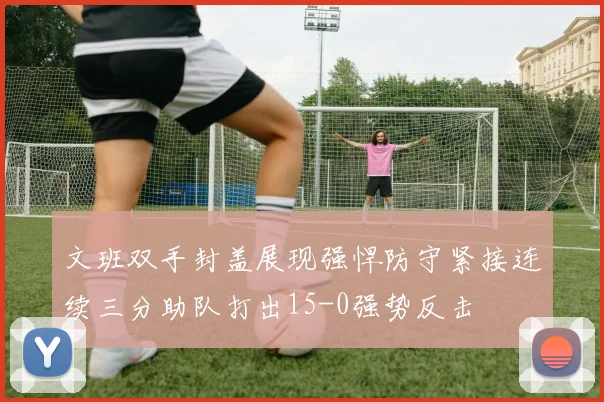 文班双手封盖展现强悍防守紧接连续三分助队打出15-0强势反击