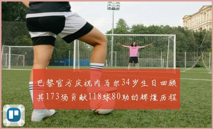 巴黎官方庆祝内马尔34岁生日回顾其173场贡献118球80助的辉煌历程