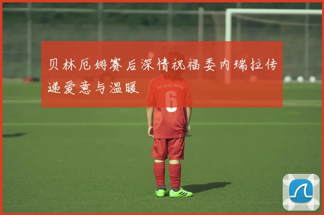 贝林厄姆赛后深情祝福委内瑞拉传递爱意与温暖