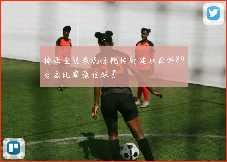 梅西全场表现惊艳传射建功获评89分成比赛最佳球员