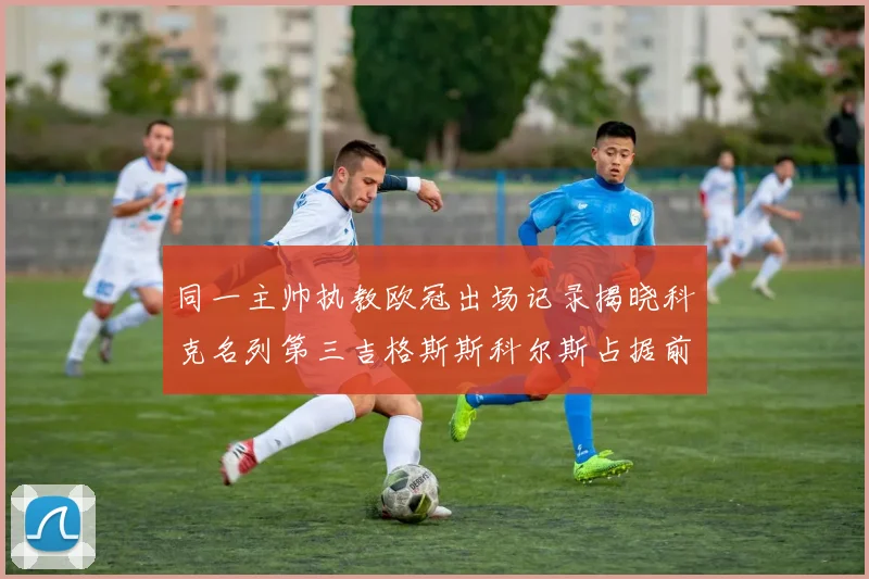 同一主帅执教欧冠出场记录揭晓科克名列第三吉格斯斯科尔斯占据前两位