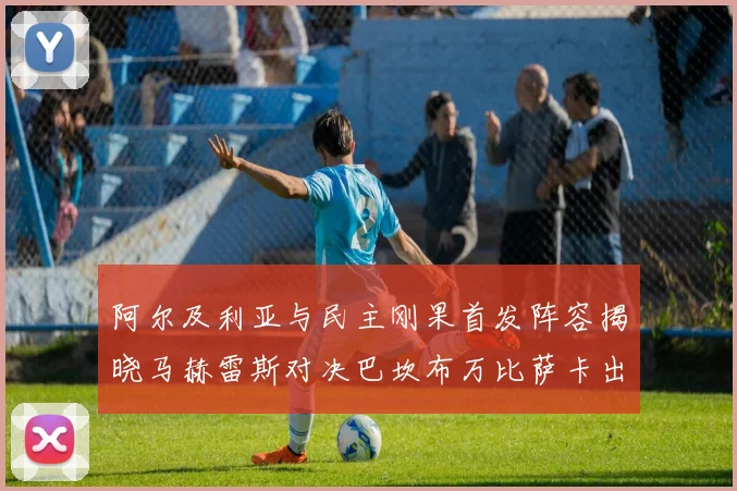 阿尔及利亚与民主刚果首发阵容揭晓马赫雷斯对决巴坎布万比萨卡出战