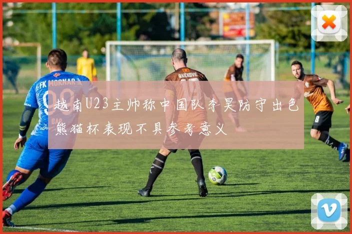 越南U23主帅称中国队李昊防守出色熊猫杯表现不具参考意义