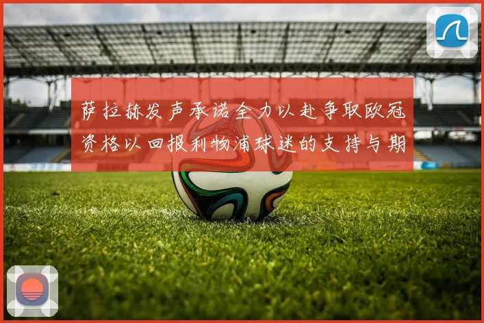 萨拉赫发声承诺全力以赴争取欧冠资格以回报利物浦球迷的支持与期待